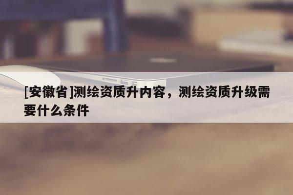 [安徽省]測(cè)繪資質(zhì)升內(nèi)容，測(cè)繪資質(zhì)升級(jí)需要什么條件