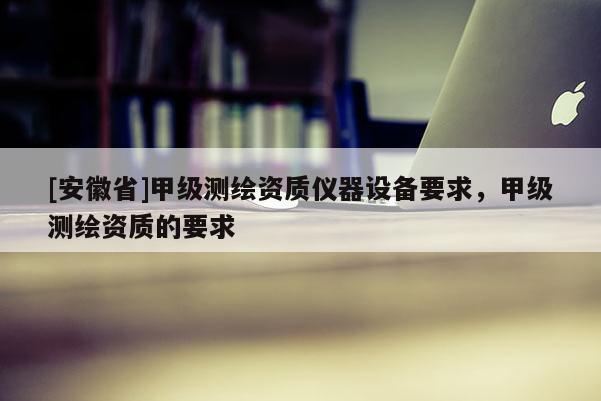 [安徽省]甲級(jí)測(cè)繪資質(zhì)儀器設(shè)備要求，甲級(jí)測(cè)繪資質(zhì)的要求