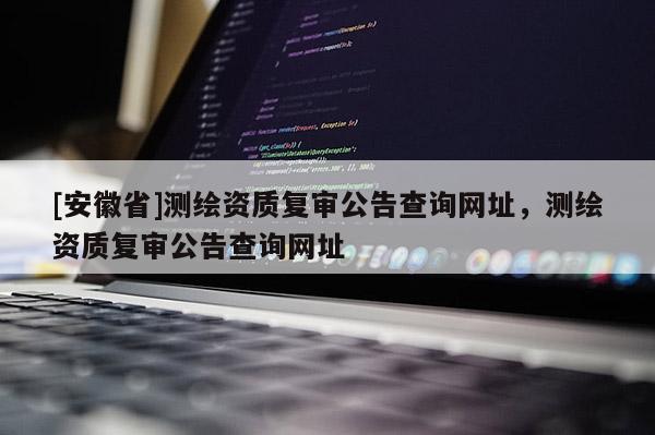 [安徽省]測繪資質(zhì)復(fù)審公告查詢網(wǎng)址，測繪資質(zhì)復(fù)審公告查詢網(wǎng)址