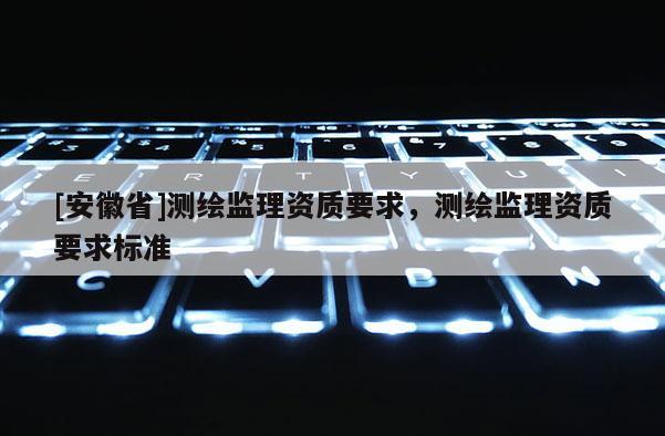 [安徽省]測(cè)繪監(jiān)理資質(zhì)要求，測(cè)繪監(jiān)理資質(zhì)要求標(biāo)準(zhǔn)