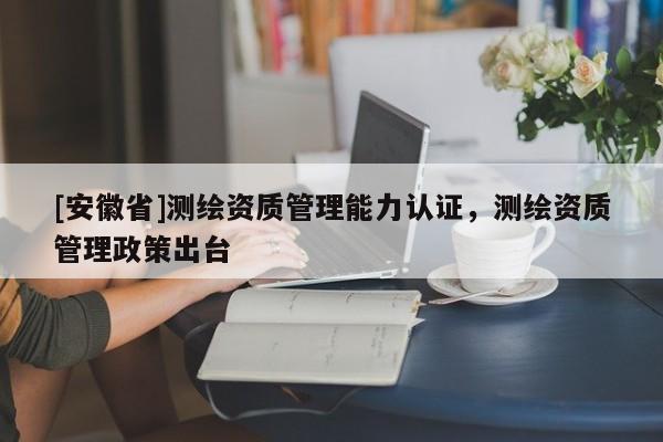 [安徽省]測繪資質管理能力認證，測繪資質管理政策出臺
