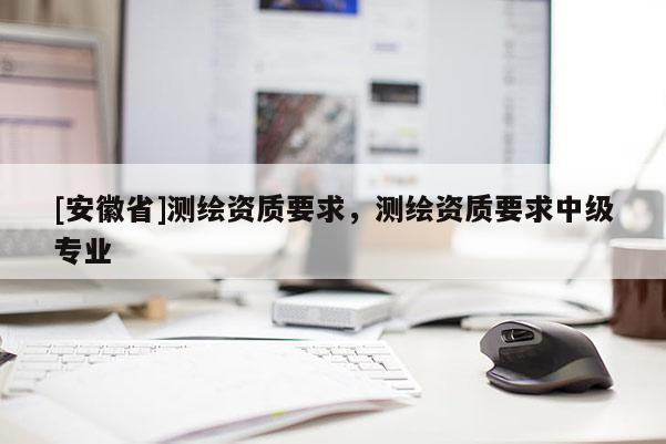 [安徽省]測繪資質(zhì)要求，測繪資質(zhì)要求中級專業(yè)