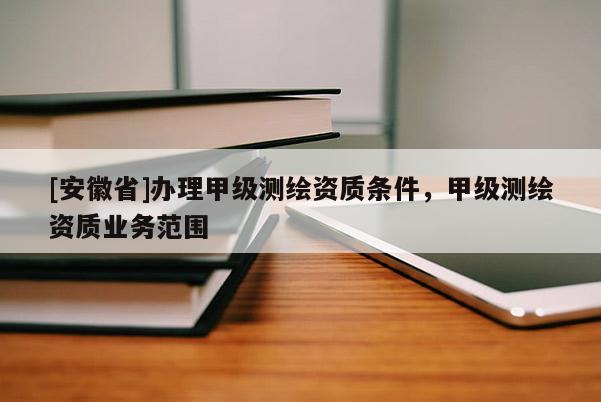 [安徽省]辦理甲級測繪資質(zhì)條件，甲級測繪資質(zhì)業(yè)務(wù)范圍