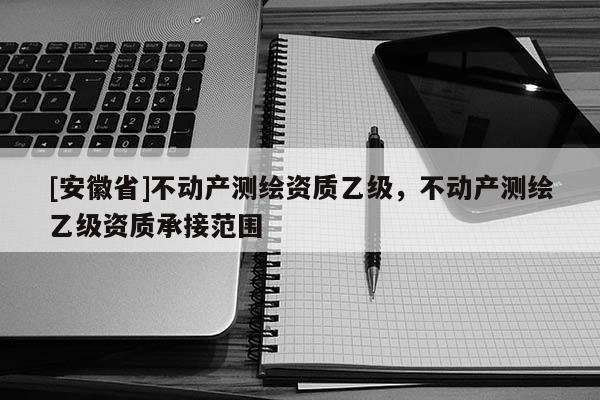 [安徽省]不動(dòng)產(chǎn)測繪資質(zhì)乙級(jí)，不動(dòng)產(chǎn)測繪乙級(jí)資質(zhì)承接范圍