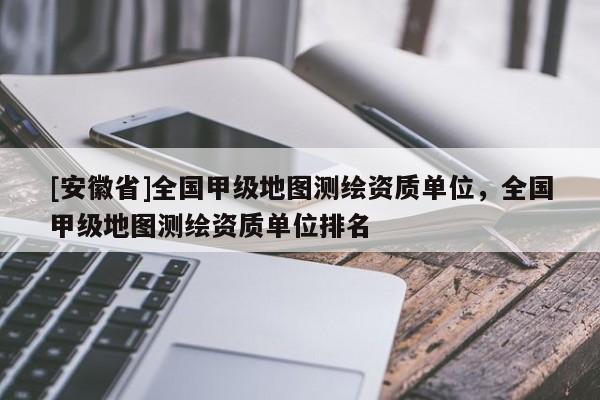 [安徽省]全國甲級地圖測繪資質(zhì)單位，全國甲級地圖測繪資質(zhì)單位排名