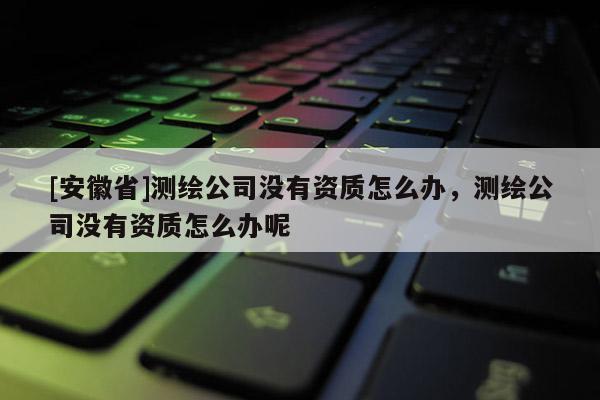 [安徽省]測(cè)繪公司沒(méi)有資質(zhì)怎么辦，測(cè)繪公司沒(méi)有資質(zhì)怎么辦呢