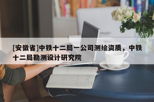 [安徽省]中鐵十二局一公司測繪資質，中鐵十二局勘測設計研究院