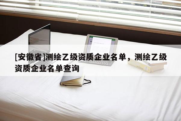 [安徽省]測繪乙級資質(zhì)企業(yè)名單，測繪乙級資質(zhì)企業(yè)名單查詢