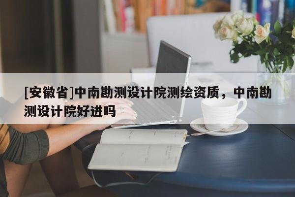 [安徽省]中南勘測設計院測繪資質(zhì)，中南勘測設計院好進嗎