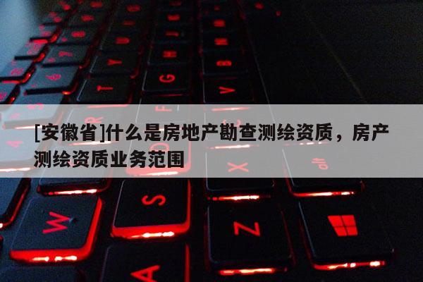 [安徽省]什么是房地產(chǎn)勘查測(cè)繪資質(zhì)，房產(chǎn)測(cè)繪資質(zhì)業(yè)務(wù)范圍