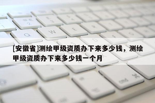 [安徽省]測繪甲級資質(zhì)辦下來多少錢，測繪甲級資質(zhì)辦下來多少錢一個(gè)月