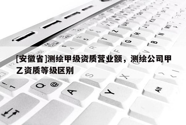 [安徽省]測繪甲級資質(zhì)營業(yè)額，測繪公司甲乙資質(zhì)等級區(qū)別