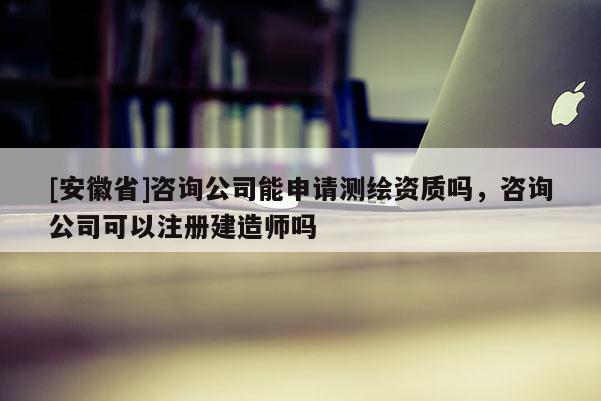 [安徽省]咨詢公司能申請測繪資質(zhì)嗎，咨詢公司可以注冊建造師嗎