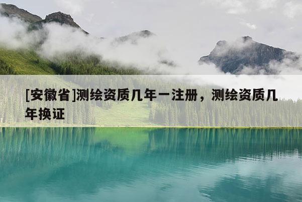[安徽省]測(cè)繪資質(zhì)幾年一注冊(cè)，測(cè)繪資質(zhì)幾年換證