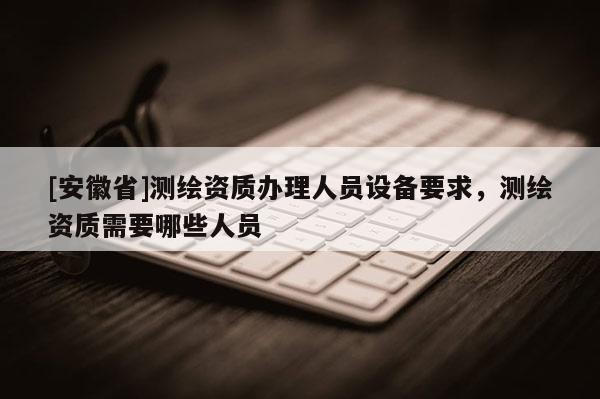 [安徽省]測繪資質(zhì)辦理人員設(shè)備要求，測繪資質(zhì)需要哪些人員