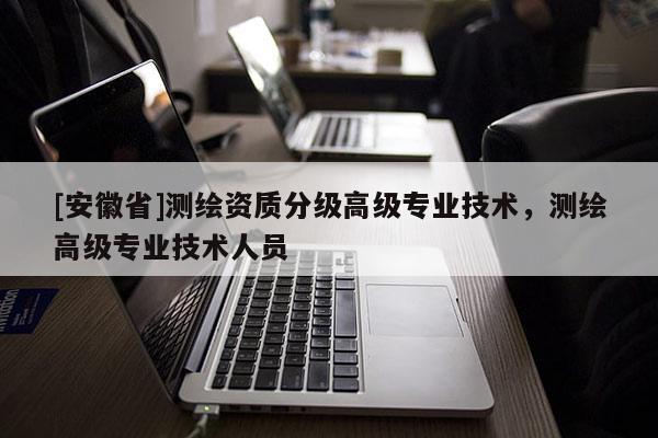 [安徽省]測繪資質(zhì)分級高級專業(yè)技術(shù)，測繪高級專業(yè)技術(shù)人員