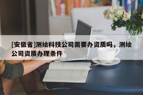 [安徽省]測繪科技公司需要辦資質嗎，測繪公司資質辦理條件