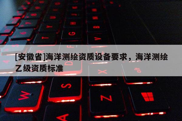 [安徽省]海洋測繪資質(zhì)設(shè)備要求，海洋測繪乙級資質(zhì)標(biāo)準(zhǔn)