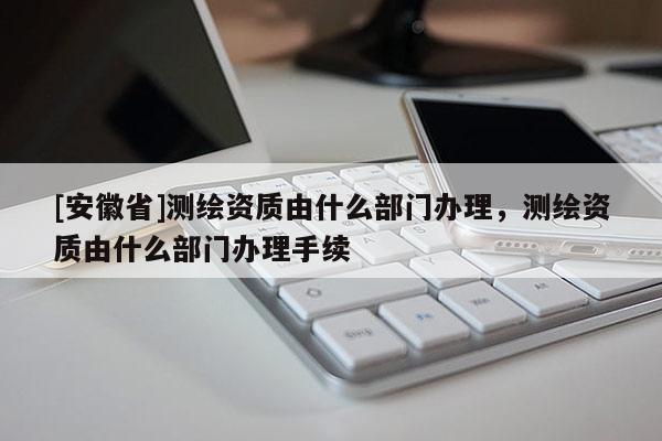 [安徽省]測繪資質(zhì)由什么部門辦理，測繪資質(zhì)由什么部門辦理手續(xù)