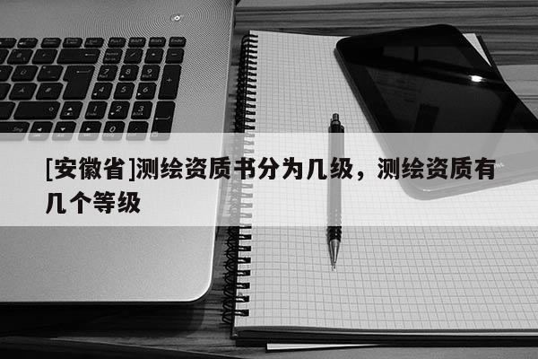 [安徽省]測繪資質(zhì)書分為幾級，測繪資質(zhì)有幾個等級