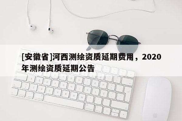 [安徽省]河西測繪資質延期費用，2020年測繪資質延期公告