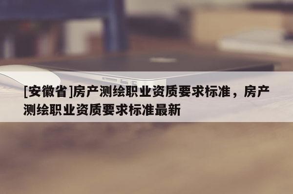 [安徽省]房產(chǎn)測繪職業(yè)資質(zhì)要求標(biāo)準(zhǔn)，房產(chǎn)測繪職業(yè)資質(zhì)要求標(biāo)準(zhǔn)最新
