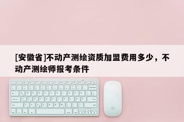 [安徽省]不動產(chǎn)測繪資質(zhì)加盟費用多少，不動產(chǎn)測繪師報考條件
