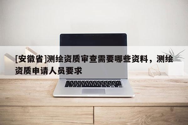 [安徽省]測(cè)繪資質(zhì)審查需要哪些資料，測(cè)繪資質(zhì)申請(qǐng)人員要求