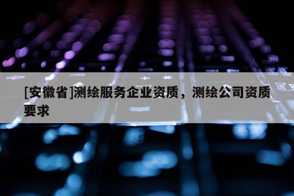 [安徽省]測繪服務(wù)企業(yè)資質(zhì)，測繪公司資質(zhì)要求