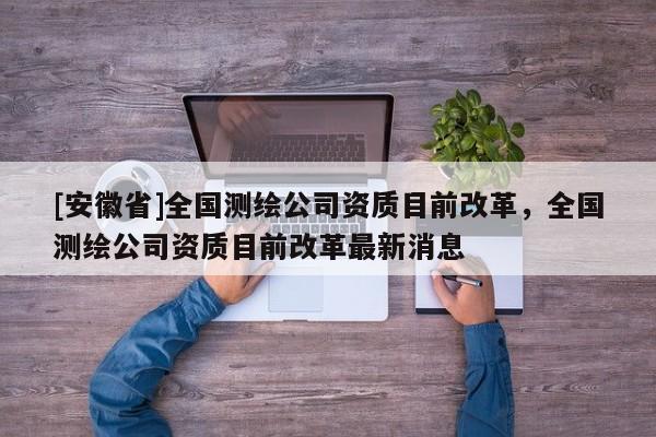 [安徽省]全國(guó)測(cè)繪公司資質(zhì)目前改革，全國(guó)測(cè)繪公司資質(zhì)目前改革最新消息