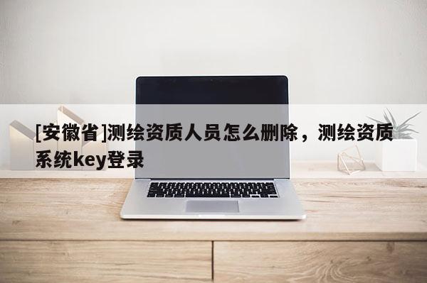 [安徽省]測繪資質(zhì)人員怎么刪除，測繪資質(zhì)系統(tǒng)key登錄