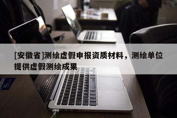[安徽省]測繪虛假申報資質材料，測繪單位提供虛假測繪成果
