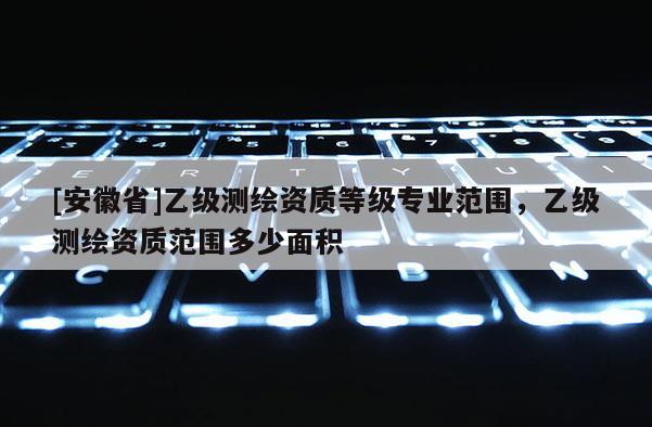 [安徽省]乙級(jí)測(cè)繪資質(zhì)等級(jí)專業(yè)范圍，乙級(jí)測(cè)繪資質(zhì)范圍多少面積