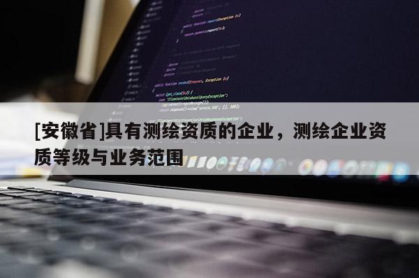 [安徽省]具有測繪資質的企業(yè)，測繪企業(yè)資質等級與業(yè)務范圍