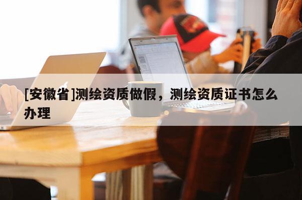 [安徽省]測繪資質做假，測繪資質證書怎么辦理