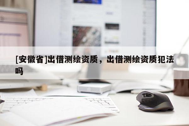[安徽省]出借測(cè)繪資質(zhì)，出借測(cè)繪資質(zhì)犯法嗎