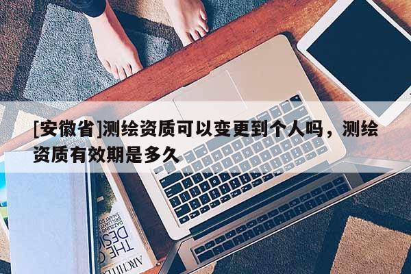 [安徽省]測繪資質可以變更到個人嗎，測繪資質有效期是多久