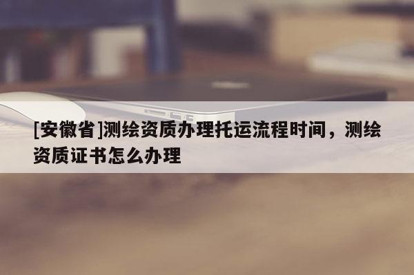 [安徽省]測(cè)繪資質(zhì)辦理托運(yùn)流程時(shí)間，測(cè)繪資質(zhì)證書(shū)怎么辦理