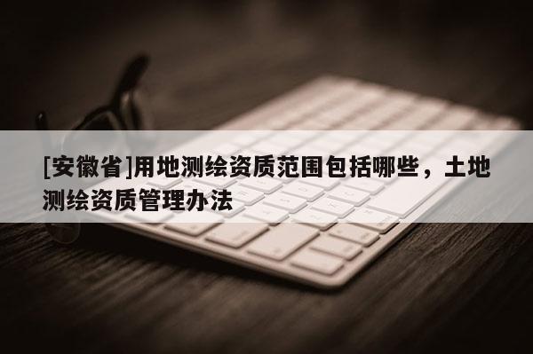 [安徽省]用地測繪資質(zhì)范圍包括哪些，土地測繪資質(zhì)管理辦法