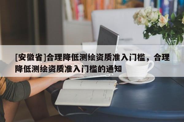 [安徽省]合理降低測(cè)繪資質(zhì)準(zhǔn)入門檻，合理降低測(cè)繪資質(zhì)準(zhǔn)入門檻的通知