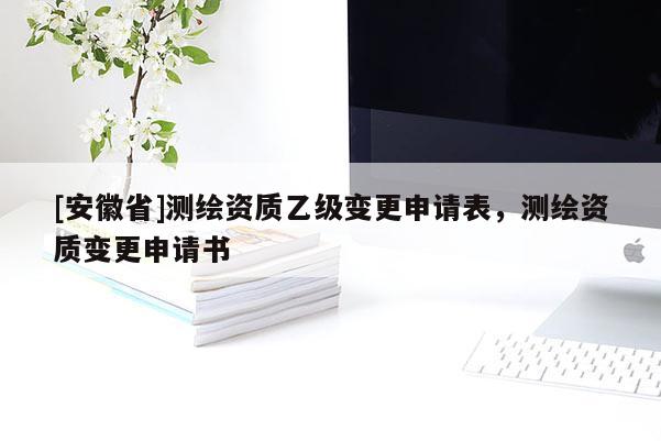 [安徽省]測(cè)繪資質(zhì)乙級(jí)變更申請(qǐng)表，測(cè)繪資質(zhì)變更申請(qǐng)書