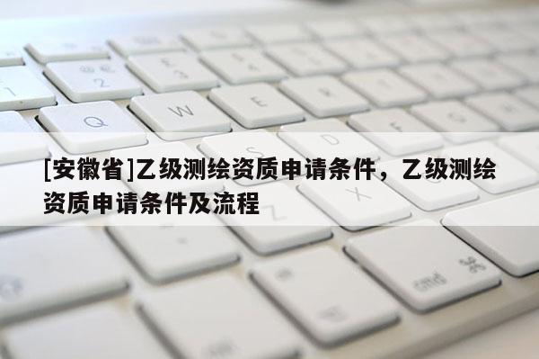 [安徽省]乙級(jí)測(cè)繪資質(zhì)申請(qǐng)條件，乙級(jí)測(cè)繪資質(zhì)申請(qǐng)條件及流程