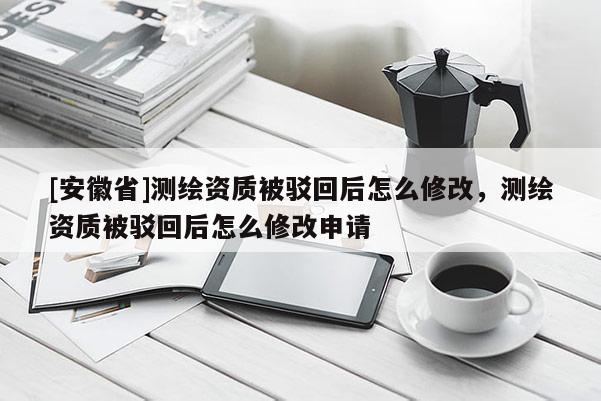 [安徽省]測(cè)繪資質(zhì)被駁回后怎么修改，測(cè)繪資質(zhì)被駁回后怎么修改申請(qǐng)