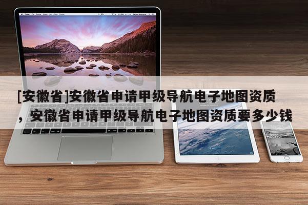 [安徽省]安徽省申請(qǐng)甲級(jí)導(dǎo)航電子地圖資質(zhì)，安徽省申請(qǐng)甲級(jí)導(dǎo)航電子地圖資質(zhì)要多少錢