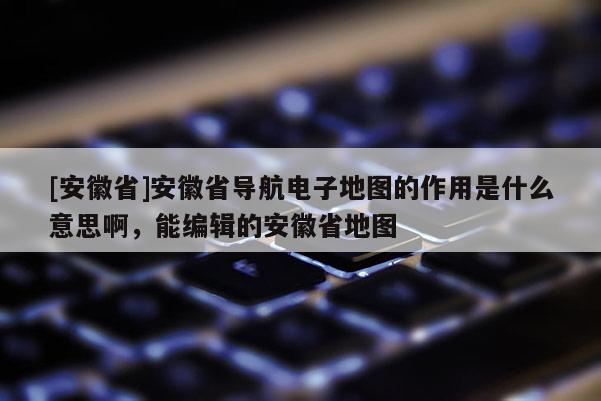 [安徽省]安徽省導(dǎo)航電子地圖的作用是什么意思啊，能編輯的安徽省地圖