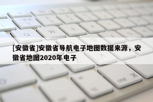 [安徽省]安徽省導(dǎo)航電子地圖數(shù)據(jù)來源，安徽省地圖2020年電子