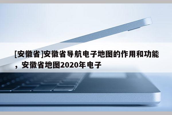 [安徽省]安徽省導(dǎo)航電子地圖的作用和功能，安徽省地圖2020年電子