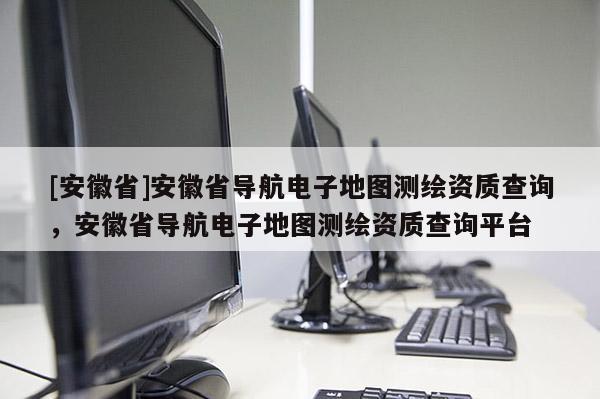 [安徽省]安徽省導(dǎo)航電子地圖測(cè)繪資質(zhì)查詢，安徽省導(dǎo)航電子地圖測(cè)繪資質(zhì)查詢平臺(tái)