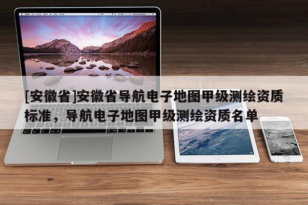 [安徽省]安徽省導(dǎo)航電子地圖甲級測繪資質(zhì)標(biāo)準(zhǔn)，導(dǎo)航電子地圖甲級測繪資質(zhì)名單