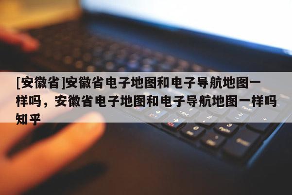 [安徽省]安徽省電子地圖和電子導(dǎo)航地圖一樣嗎，安徽省電子地圖和電子導(dǎo)航地圖一樣嗎知乎